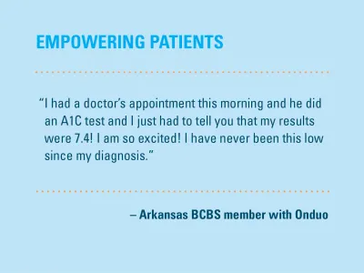 Empowering patients: "I had a doctor's appointment this morning and he did an A1C test and I just had to tell you that my results were 7.4! I am so excited! I have never been this low since my diagnosis." Arkansas BCBS member with Onduo
