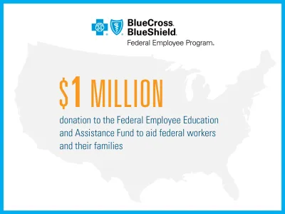 BlueCross BlueShield Federal Employee Program: $1 million donation to the Federal Employee Education and Assistance Fund to aid federal workers and their families.