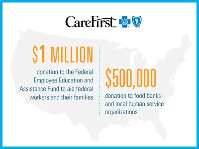 CareFirst: $1 million donation to the Federal Employee Education and Assistance Fund to aid federal workers and their families and $500,000 donation to food banks and local human service organizations.