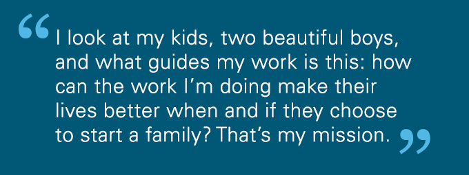 I look at my kids, two beautiful boys, and what guides my work is this: how can the work I'm doing make their lives better when and if they choose to start a family? That's my mission.