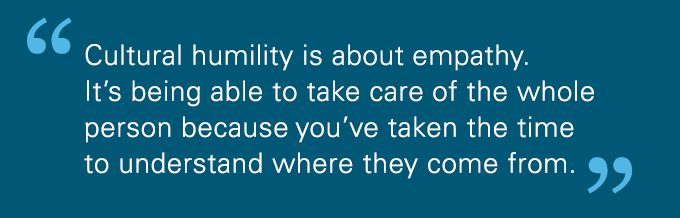 Cultural humility is about empathy. It’s being able to take care of the whole person because you've taken the time to understand where they come from.